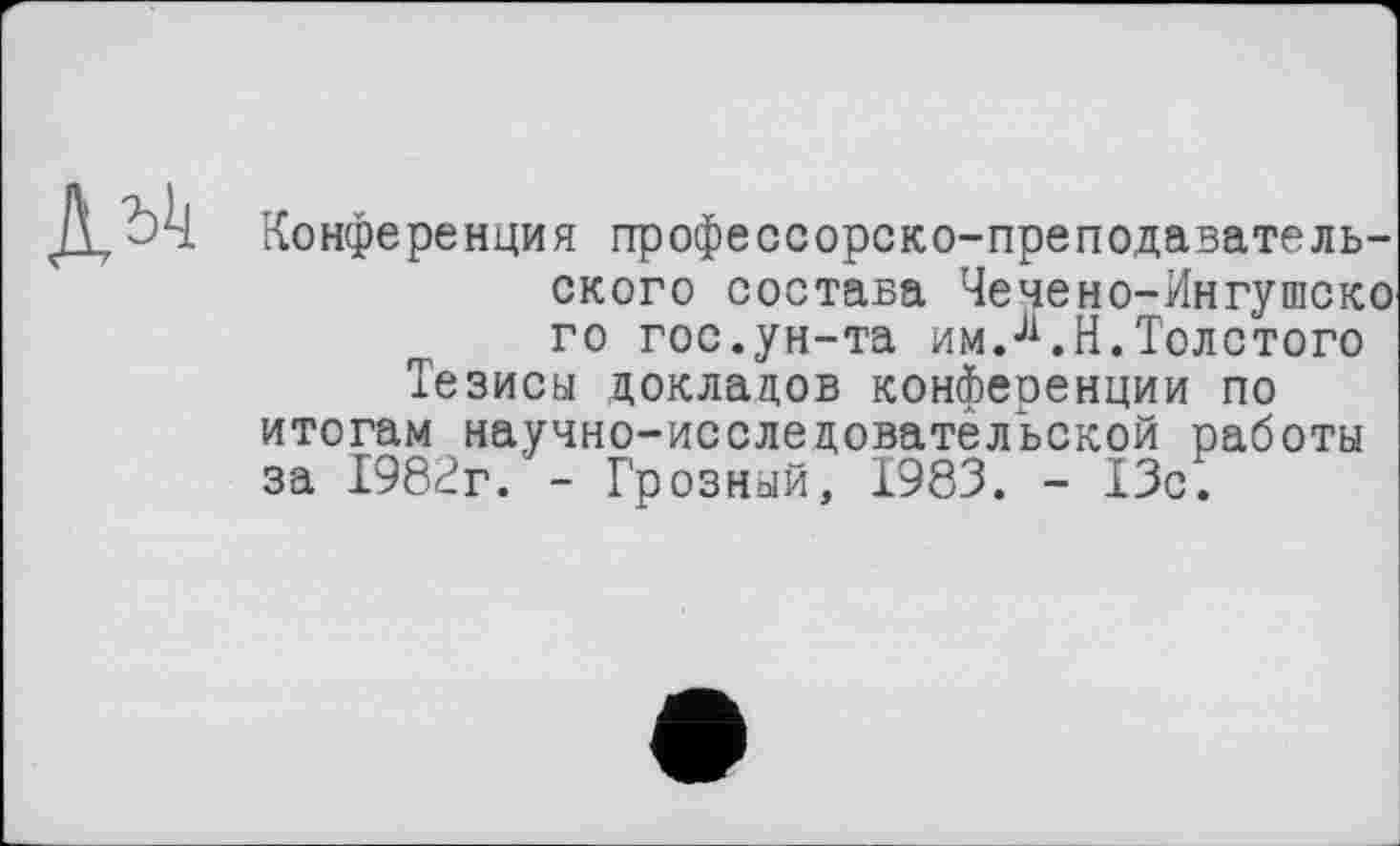 ﻿Конференция профессорско-преподавательского состава Чечено-Ингушско го гос.ун-та им.Ji.H.Толстого Тезисы докладов конференции по итогам научно-исследовательской работы за 1982г. - Грозный, 1983. - 13с.